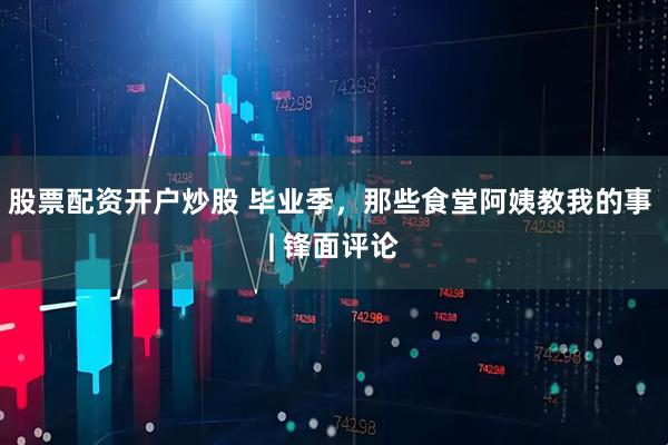 股票配资开户炒股 毕业季，那些食堂阿姨教我的事 | 锋面评论