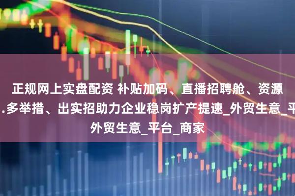 正规网上实盘配资 补贴加码、直播招聘舱、资源倾斜……多举措、出实招助力企业稳岗扩产提速_外贸生意_平台_商家