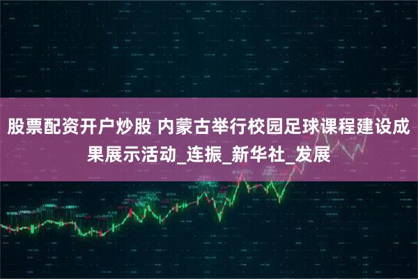 股票配资开户炒股 内蒙古举行校园足球课程建设成果展示活动_连振_新华社_发展