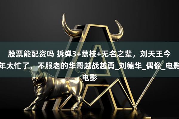 股票能配资吗 拆弹3+荔枝+无名之辈，刘天王今年太忙了，不服老的华哥越战越勇_刘德华_偶像_电影