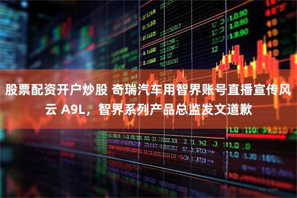 股票配资开户炒股 奇瑞汽车用智界账号直播宣传风云 A9L，智界系列产品总监发文道歉