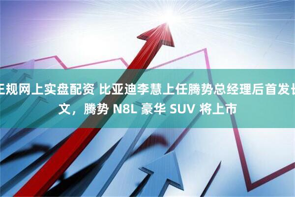 正规网上实盘配资 比亚迪李慧上任腾势总经理后首发长文，腾势 N8L 豪华 SUV 将上市