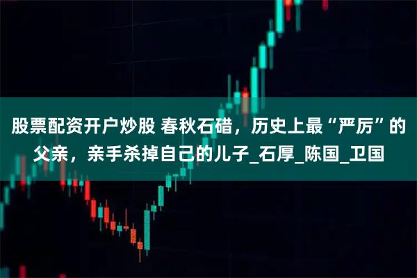 股票配资开户炒股 春秋石碏，历史上最“严厉”的父亲，亲手杀掉自己的儿子_石厚_陈国_卫国