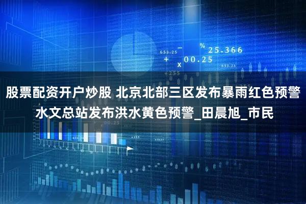 股票配资开户炒股 北京北部三区发布暴雨红色预警 水文总站发布洪水黄色预警_田晨旭_市民