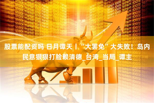 股票能配资吗 日月谭天丨“大罢免”大失败！岛内民意狠狠打脸赖清德_台湾_当局_谭主