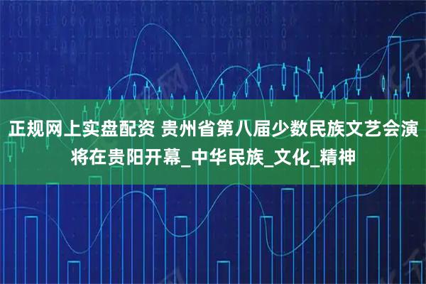 正规网上实盘配资 贵州省第八届少数民族文艺会演将在贵阳开幕_中华民族_文化_精神
