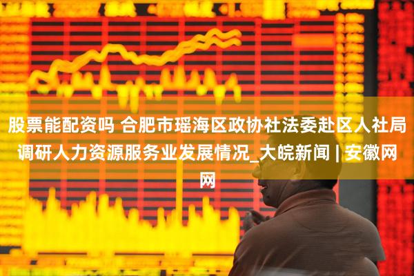 股票能配资吗 合肥市瑶海区政协社法委赴区人社局调研人力资源服务业发展情况_大皖新闻 | 安徽网