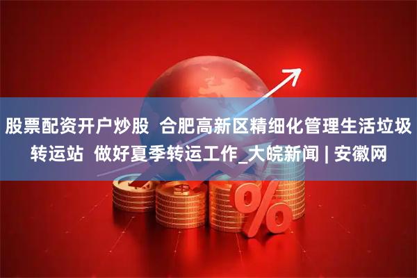 股票配资开户炒股  合肥高新区精细化管理生活垃圾转运站  做好夏季转运工作_大皖新闻 | 安徽网