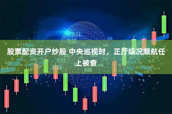 股票配资开户炒股 中央巡视时，正厅级况顺航任上被查