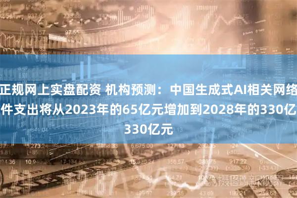 正规网上实盘配资 机构预测：中国生成式AI相关网络硬件支出将从2023年的65亿元增加到2028年的330亿元
