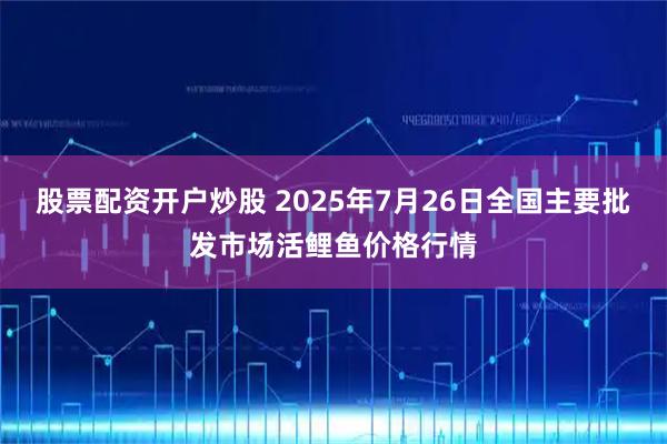 股票配资开户炒股 2025年7月26日全国主要批发市场活鲤鱼价格行情