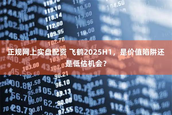 正规网上实盘配资 飞鹤2025H1，是价值陷阱还是低估机会？