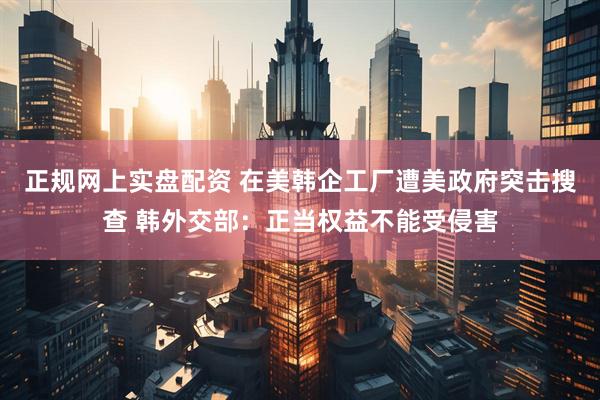 正规网上实盘配资 在美韩企工厂遭美政府突击搜查 韩外交部：正当权益不能受侵害