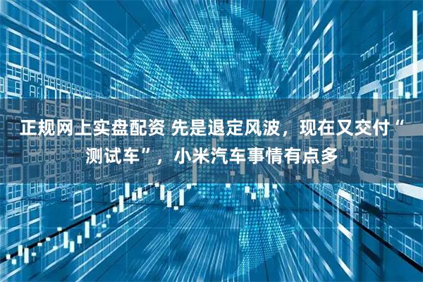 正规网上实盘配资 先是退定风波，现在又交付“测试车”，小米汽车事情有点多