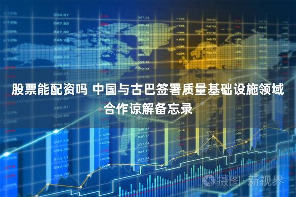 股票能配资吗 中国与古巴签署质量基础设施领域合作谅解备忘录