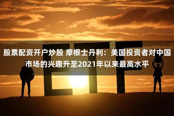 股票配资开户炒股 摩根士丹利：美国投资者对中国市场的兴趣升至2021年以来最高水平