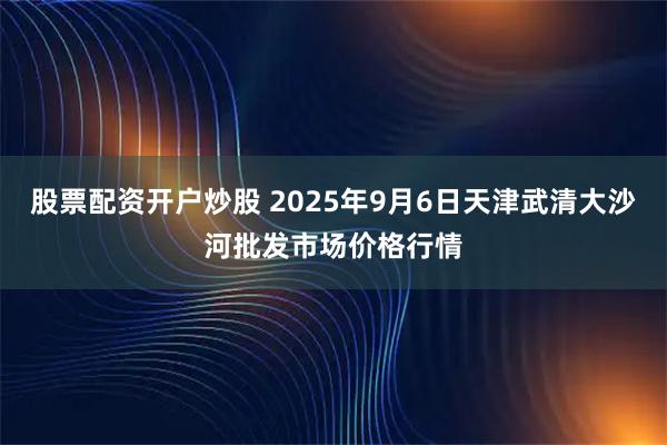 股票配资开户炒股 2025年9月6日天津武清大沙河批发市场价格行情