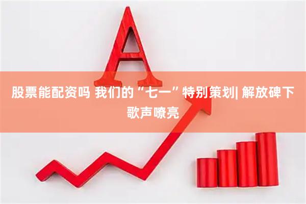 股票能配资吗 我们的“七一”特别策划| 解放碑下歌声嘹亮