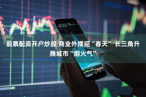 股票配资开户炒股 商业外摆迎“春天” 长三角升腾城市“烟火气”