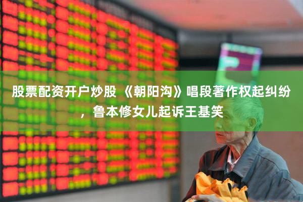 股票配资开户炒股 《朝阳沟》唱段著作权起纠纷，鲁本修女儿起诉王基笑