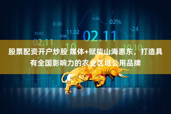 股票配资开户炒股 媒体+赋能山海惠东，打造具有全国影响力的农业区域公用品牌