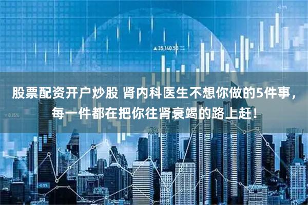 股票配资开户炒股 肾内科医生不想你做的5件事，每一件都在把你往肾衰竭的路上赶！