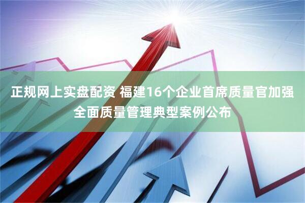 正规网上实盘配资 福建16个企业首席质量官加强全面质量管理典型案例公布