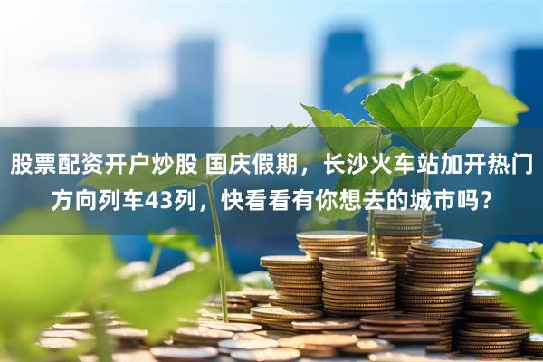 股票配资开户炒股 国庆假期，长沙火车站加开热门方向列车43列，快看看有你想去的城市吗？