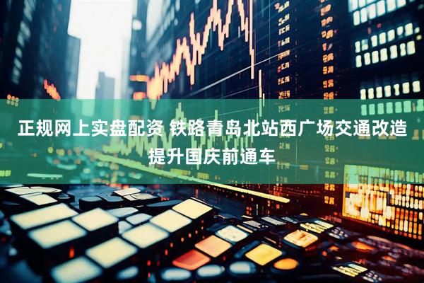 正规网上实盘配资 铁路青岛北站西广场交通改造提升国庆前通车