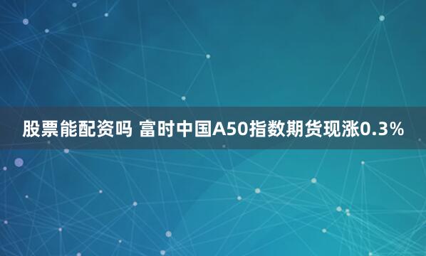 股票能配资吗 富时中国A50指数期货现涨0.3%