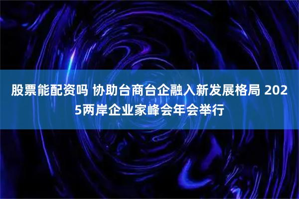 股票能配资吗 协助台商台企融入新发展格局 2025两岸企业家峰会年会举行