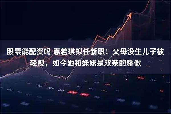 股票能配资吗 惠若琪拟任新职!父母没生儿子被轻视,如今她和妹妹是双亲的骄傲