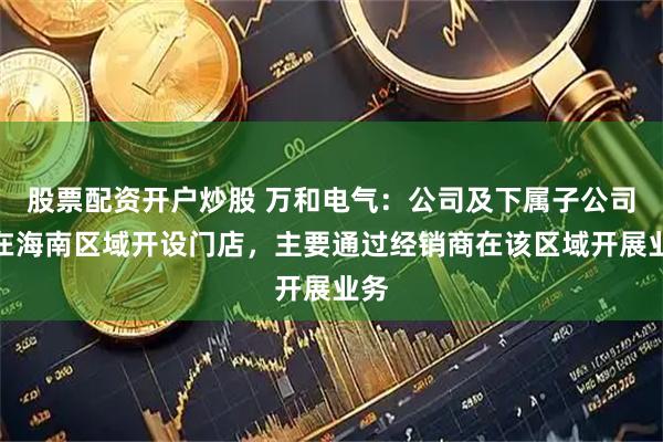 股票配资开户炒股 万和电气：公司及下属子公司未在海南区域开设门店，主要通过经销商在该区域开展业务